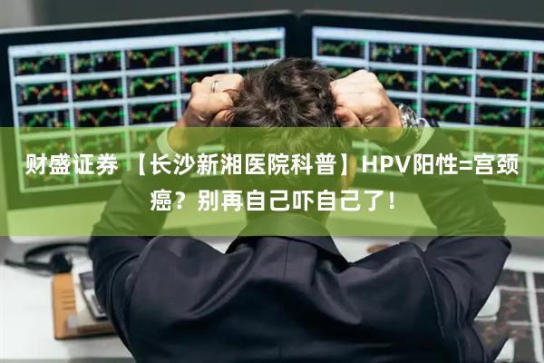 财盛证券 【长沙新湘医院科普】HPV阳性=宫颈癌？别再自己吓自己了！