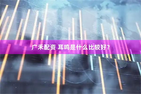 广禾配资 耳鸣是什么比较好？