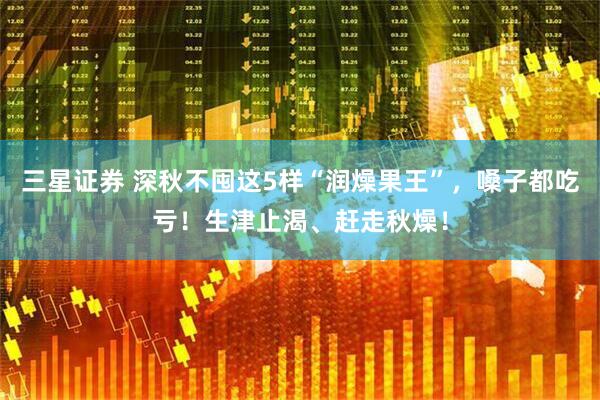 三星证券 深秋不囤这5样“润燥果王”，嗓子都吃亏！生津止渴、赶走秋燥！