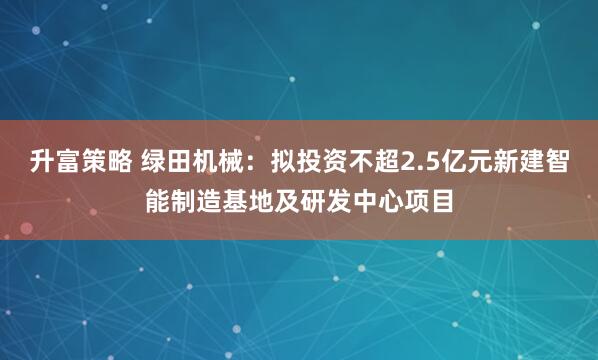 升富策略 绿田机械：拟投资不超2.5亿元新建智能制造基地及研发中心项目