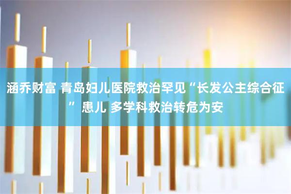 涵乔财富 青岛妇儿医院救治罕见“长发公主综合征” 患儿 多学科救治转危为安