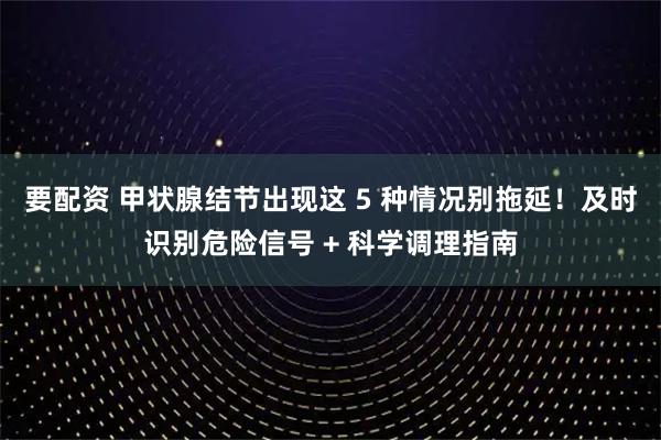 要配资 甲状腺结节出现这 5 种情况别拖延！及时识别危险信号 + 科学调理指南
