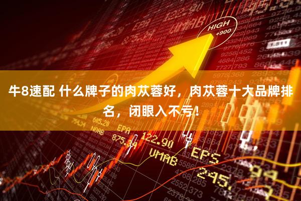 牛8速配 什么牌子的肉苁蓉好，肉苁蓉十大品牌排名，闭眼入不亏！