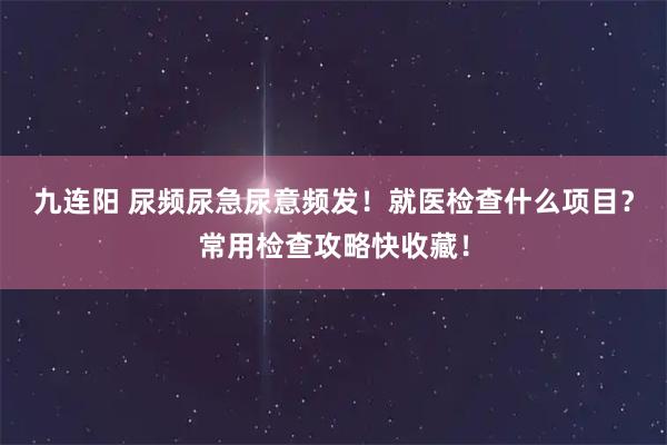 九连阳 尿频尿急尿意频发！就医检查什么项目？常用检查攻略快收藏！