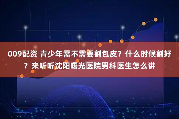 009配资 青少年需不需要割包皮？什么时候割好？来听听沈阳曙光医院男科医生怎么讲