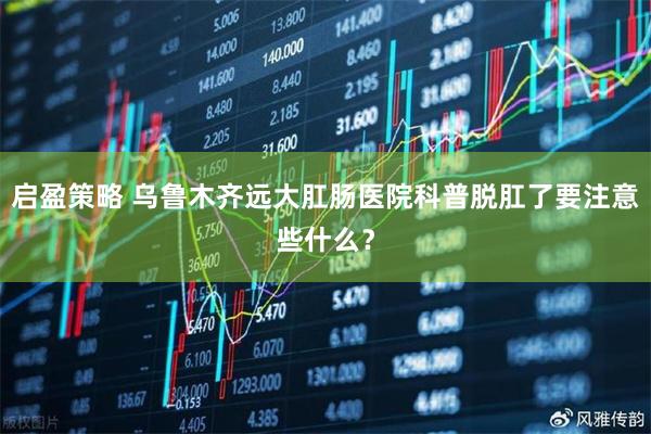 启盈策略 乌鲁木齐远大肛肠医院科普脱肛了要注意些什么？
