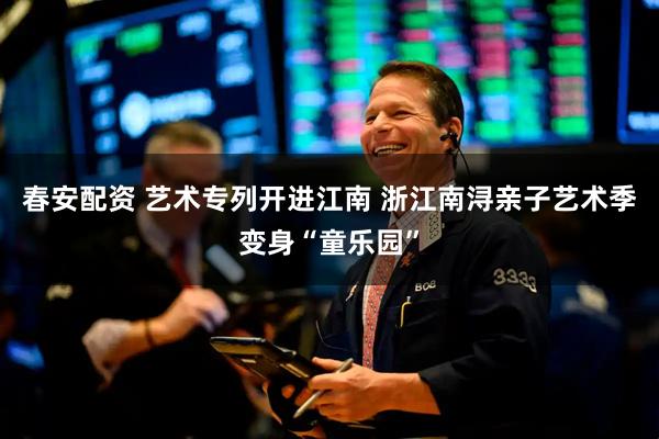 春安配资 艺术专列开进江南 浙江南浔亲子艺术季变身“童乐园”