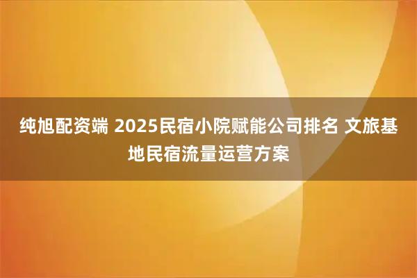 纯旭配资端 2025民宿小院赋能公司排名 文旅基地民宿流量运营方案