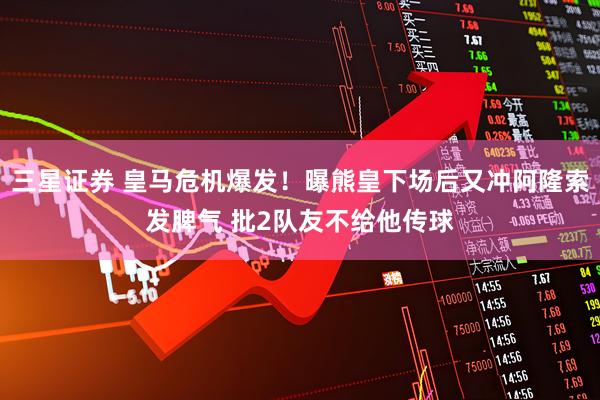 三星证券 皇马危机爆发！曝熊皇下场后又冲阿隆索发脾气 批2队友不给他传球