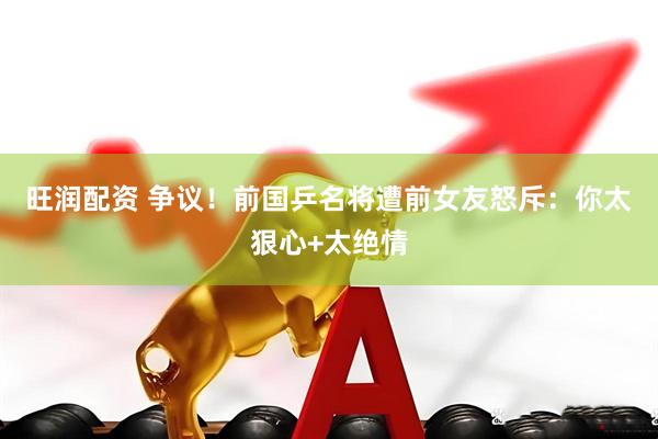 旺润配资 争议！前国乒名将遭前女友怒斥：你太狠心+太绝情