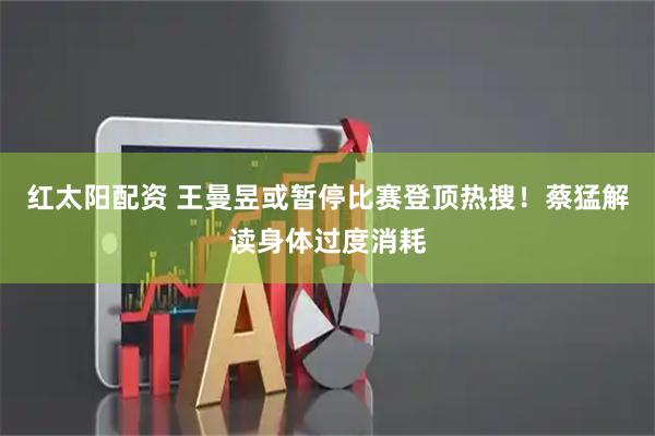 红太阳配资 王曼昱或暂停比赛登顶热搜！蔡猛解读身体过度消耗
