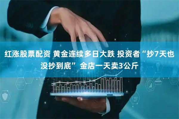 红涨股票配资 黄金连续多日大跌 投资者“抄7天也没抄到底” 金店一天卖3公斤