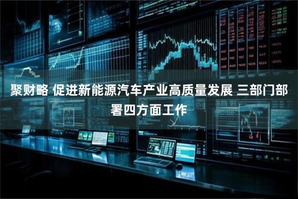 聚财略 促进新能源汽车产业高质量发展 三部门部署四方面工作