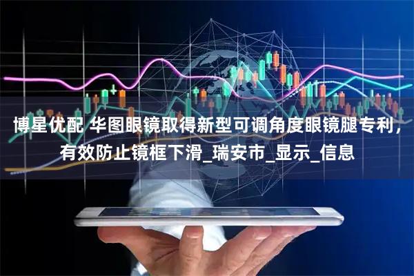 博星优配 华图眼镜取得新型可调角度眼镜腿专利，有效防止镜框下滑_瑞安市_显示_信息
