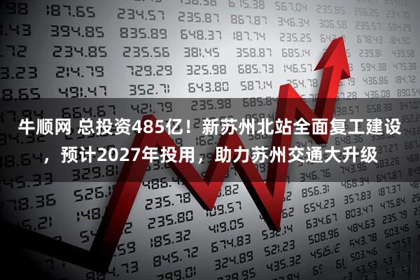 牛顺网 总投资485亿！新苏州北站全面复工建设，预计2027年投用，助力苏州交通大升级