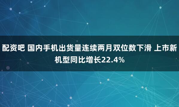 配资吧 国内手机出货量连续两月双位数下滑 上市新机型同比增长22.4%