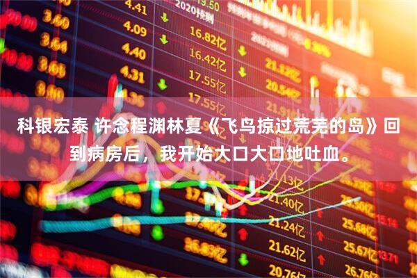 科银宏泰 许念程渊林夏《飞鸟掠过荒芜的岛》回到病房后，我开始大口大口地吐血。