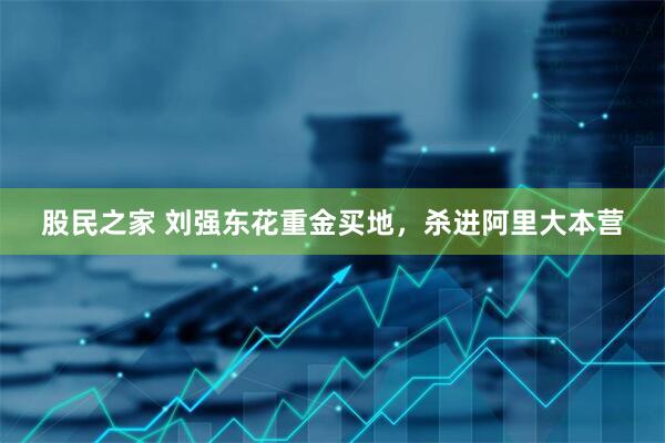 股民之家 刘强东花重金买地，杀进阿里大本营