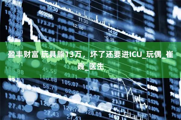 盈丰财富 玩具熊13万，坏了还要进ICU_玩偶_崔巍_医生