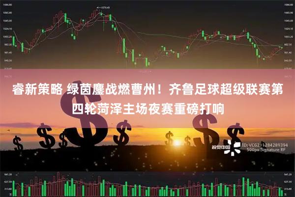 睿新策略 绿茵鏖战燃曹州！齐鲁足球超级联赛第四轮菏泽主场夜赛重磅打响